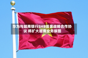 华为与越南银行SHB签署战略合作协议 将扩大越南业务版图