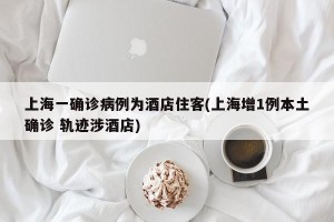 上海一确诊病例为酒店住客(上海增1例本土确诊 轨迹涉酒店)