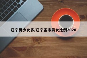 辽宁男少女多/辽宁各市男女比例2020