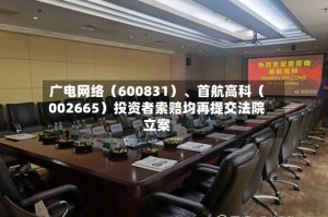 广电网络（600831）、首航高科（002665）投资者索赔均再提交法院立案