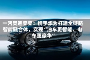 一汽奥迪梁梁：携手华为打造全链路智能融合体，实现“油车更智能、电车更豪华”