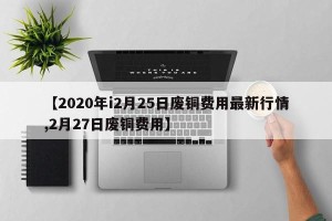 【2020年i2月25日废铜费用最新行情,2月27日废铜费用】