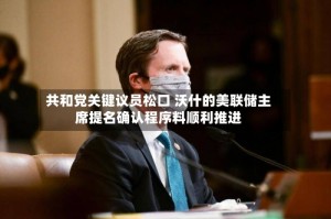 共和党关键议员松口 沃什的美联储主席提名确认程序料顺利推进