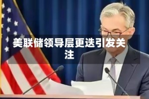 美联储领导层更迭引发关注