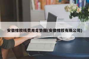 安徽橡胶线费用走势图(安徽橡胶有限公司)