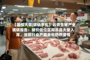 【国投大宗|调研手札】云贵生猪产业调研报告：猪价低位区间冻品大量入库，当前行业产能去化仍然缓慢