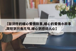 【甜到炸的暖心爱情故事,暖心的爱情小故事,简短到只有几句,暖心到感动人心】