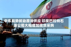 中东局势扰动原油供应 印度巴拉特石油公司大幅增加现货采购