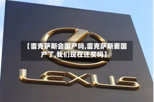 【雷克萨斯会国产吗,雷克萨斯要国产了,我们现在还买吗】