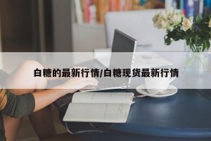 白糖的最新行情/白糖现货最新行情