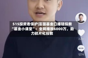 515投资者保护|富国基金口播轻投教“基金小课堂”：全网播放6000万，助力碎片化投教