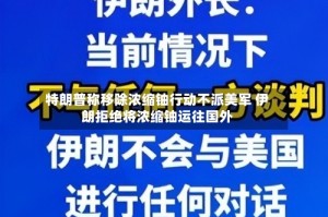 特朗普称移除浓缩铀行动不派美军 伊朗拒绝将浓缩铀运往国外