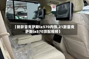 【新款雷克萨斯lx570内饰,21款雷克萨斯lx570顶配视频】