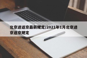 北京进返京最新规定/2021年1月北京进京返京规定