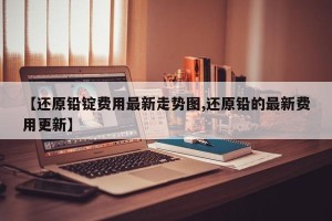 【还原铅锭费用最新走势图,还原铅的最新费用更新】