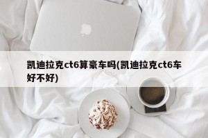 凯迪拉克ct6算豪车吗(凯迪拉克ct6车好不好)