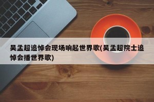 吴孟超追悼会现场响起世界歌(吴孟超院士追悼会播世界歌)