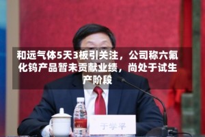 和远气体5天3板引关注，公司称六氟化钨产品暂未贡献业绩，尚处于试生产阶段