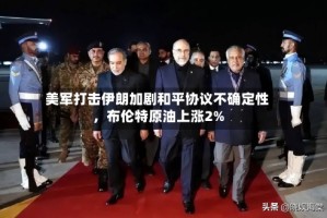 美军打击伊朗加剧和平协议不确定性，布伦特原油上涨2%