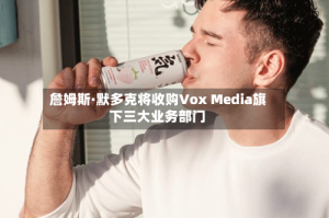 詹姆斯·默多克将收购Vox Media旗下三大业务部门