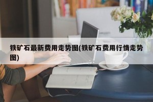 铁矿石最新费用走势图(铁矿石费用行情走势图)