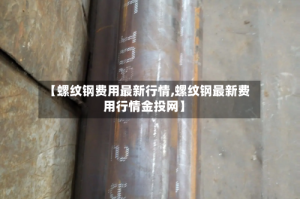 【螺纹钢费用最新行情,螺纹钢最新费用行情金投网】