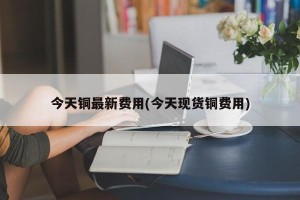 今天铜最新费用(今天现货铜费用)