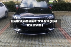 凯迪拉克销售睡客户女儿视频(凯迪拉克做销售)