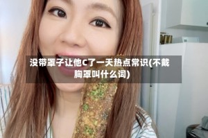 没带罩子让他C了一天热点常识(不戴胸罩叫什么词)