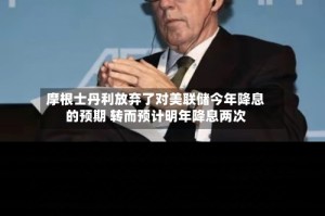 摩根士丹利放弃了对美联储今年降息的预期 转而预计明年降息两次