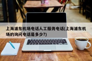 上海浦东机场电话人工服务电话(上海浦东机场的询问电话是多少?)