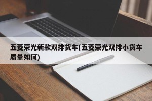 五菱荣光新款双排货车(五菱荣光双排小货车质量如何)