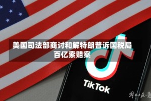 美国司法部商讨和解特朗普诉国税局百亿索赔案