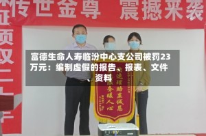 富德生命人寿临汾中心支公司被罚23万元：编制虚假的报告、报表、文件、资料