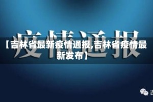【吉林省最新疫情通报,吉林省疫情最新发布】