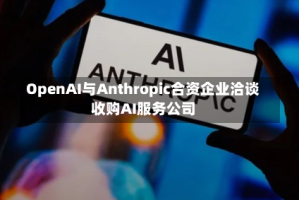 OpenAI与Anthropic合资企业洽谈收购AI服务公司