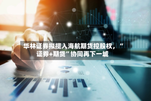 华林证券拟揽入海航期货控股权，“证券+期货”协同再下一城