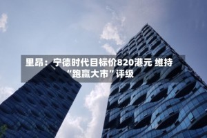 里昂：宁德时代目标价820港元 维持“跑赢大市”评级