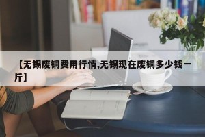 【无锡废铜费用行情,无锡现在废铜多少钱一斤】