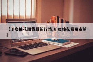 【印度棉花期货最新行情,印度棉花费用走势】