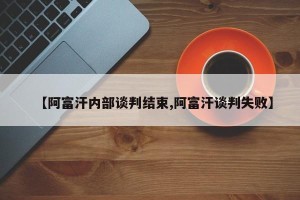 【阿富汗内部谈判结束,阿富汗谈判失败】