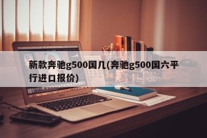 新款奔驰g500国几(奔驰g500国六平行进口报价)