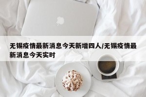 无锡疫情最新消息今天新增四人/无锡疫情最新消息今天实时