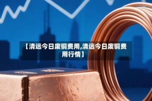 【清远今日废铜费用,清远今日废铜费用行情】