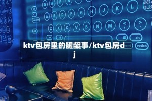ktv包房里的龌龊事/ktv包房dj