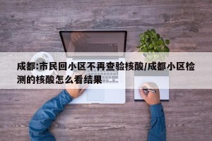 成都:市民回小区不再查验核酸/成都小区检测的核酸怎么看结果