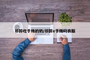 祁醉吃于炀的奶/祁醉x于炀叼衣服