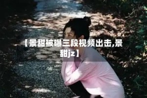 【景甜被曝三段视频出击,景甜jz】