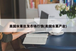 美国水果批发市场行情(美国水果产业)