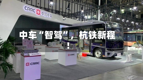 中车“智驾	”，杭铁新程！-第1张图片